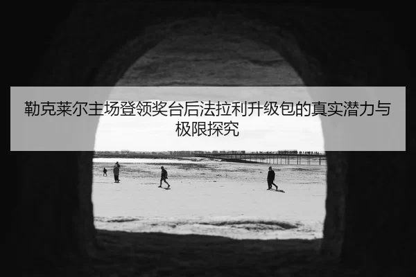 勒克莱尔主场登领奖台后法拉利升级包的真实潜力与极限探究