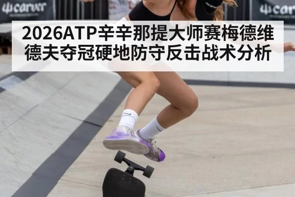 2026ATP辛辛那提大师赛梅德维德夫夺冠硬地防守反击战术分析