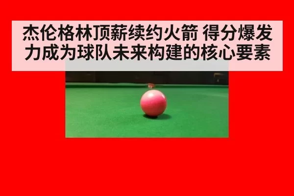杰伦格林顶薪续约火箭 得分爆发力成为球队未来构建的核心要素