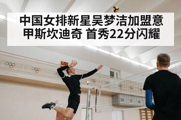 中国女排新星吴梦洁加盟意甲斯坎迪奇 首秀22分闪耀